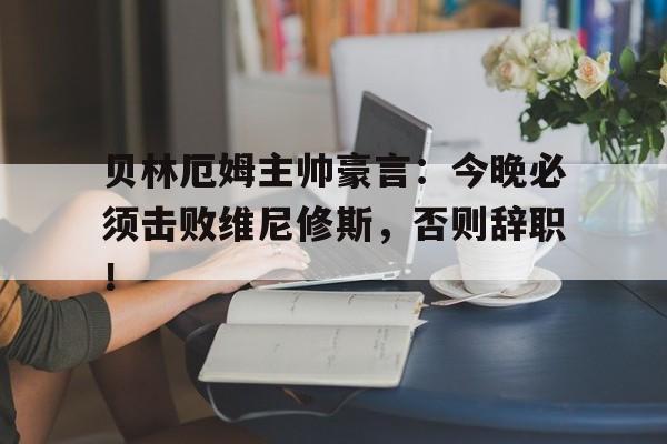 贝林厄姆主帅豪言：今晚必须击败维尼修斯，否则辞职！